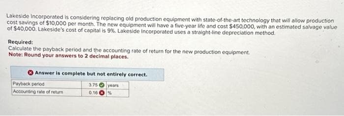 Lakeside Incorporated is considering replacing old production equipment with state-of-the-art technology that will allow production
cost savings of $10,000 per month. The new equipment will have a five-year life and cost $450,000, with an estimated salvage value
of $40,000. Lakeside's cost of capital is 9%. Lakeside Incorporated uses a straight-line depreciation method.
Required:
Calculate the payback period and the accounting rate of return for the new production equipment.
Note: Round your answers to 2 decimal places.
Answer is complete but not entirely correct.
3.75
years
0.16%
Payback period
Accounting rate of return