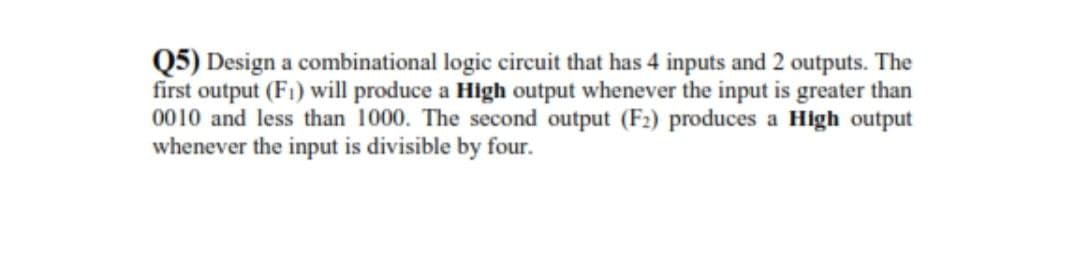 Q5) Design a combinational logic circuit that has 4 inputs and 2 outputs. The
first output (F1) will produce a High output whenever the input is greater than
0010 and less than 1000. The second output (F2) produces a High output
whenever the input is divisible by four.
