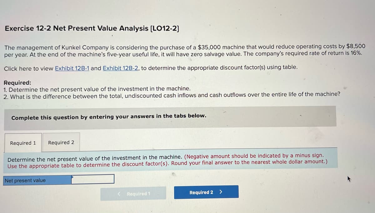 Exercise 12-2 Net Present Value Analysis [LO12-2]
The management of Kunkel Company is considering the purchase of a $35,000 machine that would reduce operating costs by $8,500
per year. At the end of the machine's five-year useful life, it will have zero salvage value. The company's required rate of return is 16%.
Click here to view Exhibit 12B-1 and Exhibit 12B-2, to determine the appropriate discount factor(s) using table.
Required:
1. Determine the net present value of the investment in the machine.
2. What is the difference between the total, undiscounted cash inflows and cash outflows over the entire life of the machine?
Complete this question by entering your answers in the tabs below.
Required 1 Required 2
Determine the net present value of the investment in the machine. (Negative amount should be indicated by a minus sign.
Use the appropriate table to determine the discount factor(s). Round your final answer to the nearest whole dollar amount.)
Net present value
< Required 1
Required 2 >