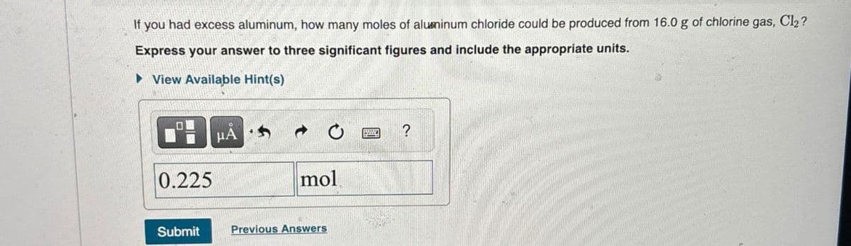 If you had excess aluminum, how many moles of aluminum chloride could be produced from 16.0 g of chlorine gas, Cl₂?
Express your answer to three significant figures and include the appropriate units.
▸ View Available Hint(s)
0.225
HA
mol
?
Submit
Previous Answers