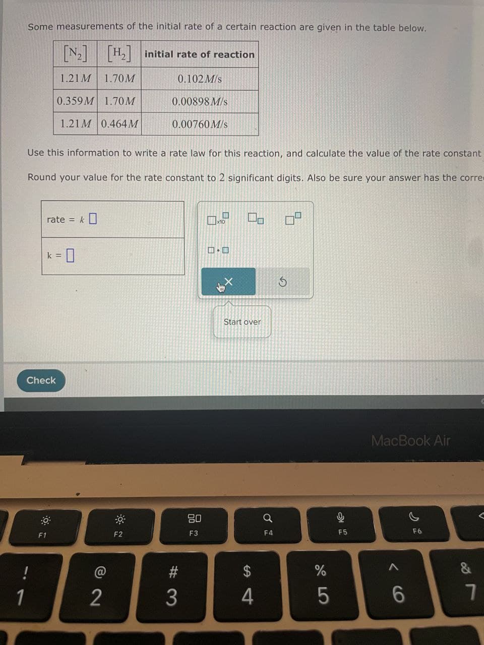 Some measurements of the initial rate of a certain reaction are given in the table below.
[N2]
[H2] initial rate of reaction
1.21 M 1.70M
0.102 M/s
0.359 M 1.70 M
0.00898 M/s
1.21M 0.464 M
0.00760 M/s
Use this information to write a rate law for this reaction, and calculate the value of the rate constant
Round your value for the rate constant to 2 significant digits. Also be sure your answer has the corre
rate =
k =
=0
Check
1
!
k]
x10
0.0
+9
Start over
5
F1
F2
80
a
01
F3
F4
@
12
$
%
5
S4
#3
MacBook Air
해요
F5
F6
66
&
27
7