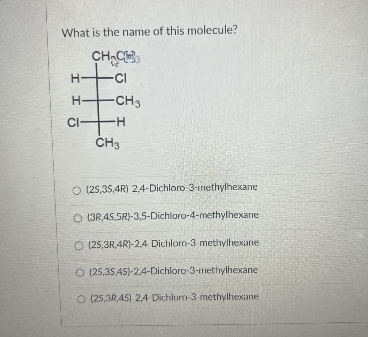 What is the name of this molecule?
H-
HHC
-15
CH CH
CI
CH3
-H
CH3
○ (25,3S,4R)-2,4-Dichloro-3-methylhexane
○ (3R,4S,5R)-3,5-Dichloro-4-methylhexane
O (25,3R,4R)-2,4-Dichloro-3-methylhexane
O (25,35,4S)-2,4-Dichloro-3-methylhexane
O (25,3R,4S)-2,4-Dichloro-3-methylhexane