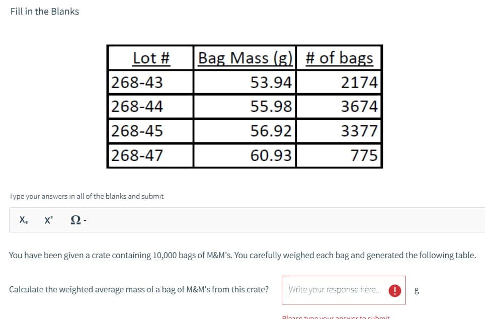 Fill in the Blanks
Lot # Bag Mass (g) # of bags
268-43
53.94
2174
268-44
55.98
3674
268-45
56.92
3377
268-47
60.93
775
Type your answers in all of the blanks and submit
Xz
X"
Q-
You have been given a crate containing 10,000 bags of M&M's. You carefully weighed each bag and generated the following table.
Calculate the weighted average mass of a bag of M&M's from this crate?
Write your response here...
g
Please tune your poor to submit