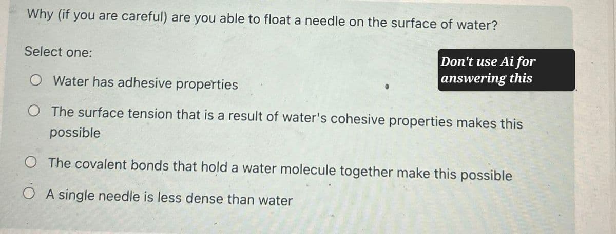 Why (if you are careful) are you able to float a needle on the surface of water?
Select one:
O Water has adhesive properties
Don't use Ai for
answering this
O The surface tension that is a result of water's cohesive properties makes this
possible
The covalent bonds that hold a water molecule together make this possible
A single needle is less dense than water