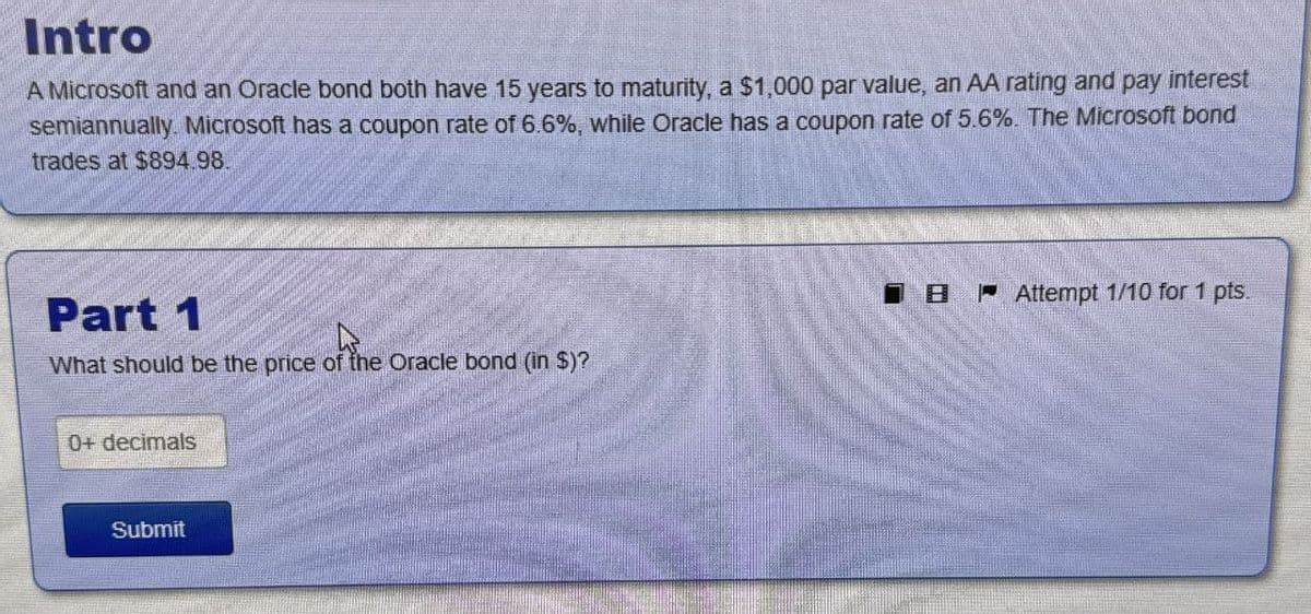 Intro
A Microsoft and an Oracle bond both have 15 years to maturity, a $1,000 par value, an AA rating and pay interest
semiannually. Microsoft has a coupon rate of 6.6%, while Oracle has a coupon rate of 5.6%. The Microsoft bond
trades at $894.98.
Part 1
What should be the price of the Oracle bond (in $)?
0+ decimals
Submit
BAttempt 1/10 for 1 pts.