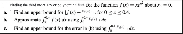 a.
b.
c.
Finding the third order Taylor polynominal (2) for the function f(x) = xe² about x = 0.
Find an upper bound for f(x) - P(), for 0 ≤x≤< 0.4.
0.4
Approximate f f(x) dx using fo4 P(x) dx.
Find an upper bound for the error in (b) using
0.4
P₂(2). dx.