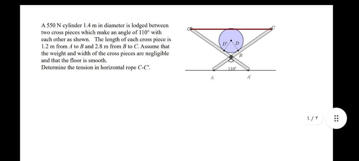 A 550 N cylinder 1.4 m in diameter is lodged between
two cross pieces which make an angle of 110° with
each other as shown. The length of each cross piece is
1.2 m from A to B and 2.8 m from B to C. Assume that
the weight and width of the cross pieces are negligible
and that the floor is smooth.
Determine the tension in horizontal rope C-C'.
A
D'
O
D
110°
B
A'
٤/٣