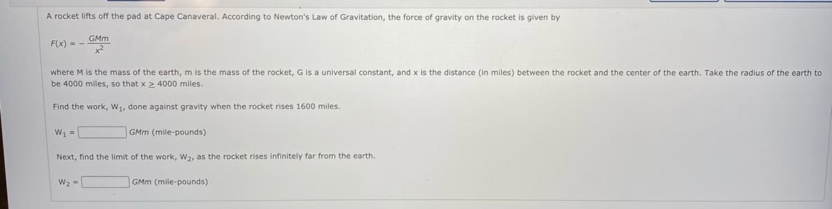 A rocket lifts off the pad at Cape Canaveral. According to Newton's Law of Gravitation, the force of gravity on the rocket is given by
GMm
F(x) = -
x2
where M is the mass of the earth, m is the mass of the rocket, G is a universal constant, and x is the distance (in miles) between the rocket and the center of the earth. Take the radius of the earth to
be 4000 miles, so that x > 4000 miles.
Find the work, W1, done against gravity when the rocket rises 1600 miles.
W =
GMm (mile-pounds)
Next, find the limit of the work, W2, as the rocket rises infinitely far from the earth.
W2 =
GMm (mile-pounds)
