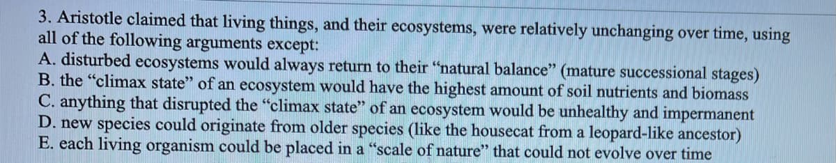 3. Aristotle claimed that living things, and their ecosystems, were relatively unchanging over time, using
all of the following arguments except:
A. disturbed ecosystems would always return to their "natural balance" (mature successional stages)
B. the "climax state" of an ecosystem would have the highest amount of soil nutrients and biomass
C. anything that disrupted the "climax state" of an ecosystem would be unhealthy and impermanent
D. new species could originate from older species (like the housecat from a leopard-like ancestor)
E. each living organism could be placed in a "scale of nature" that could not evolve over time
