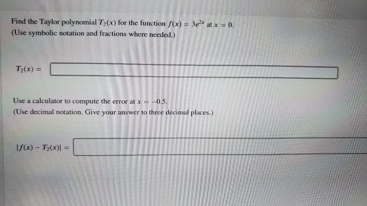 Find the Taylor polynomial T,(x) for the function f(x) = 3e* at x 0,
(Use symbolic notation and fractions where needed.)
T2(x) =
Use a calculator to compute the error at x = -0.5.
(Use decimal notation. Give your answer to three decimal places.)
I/) - T;(x)|
