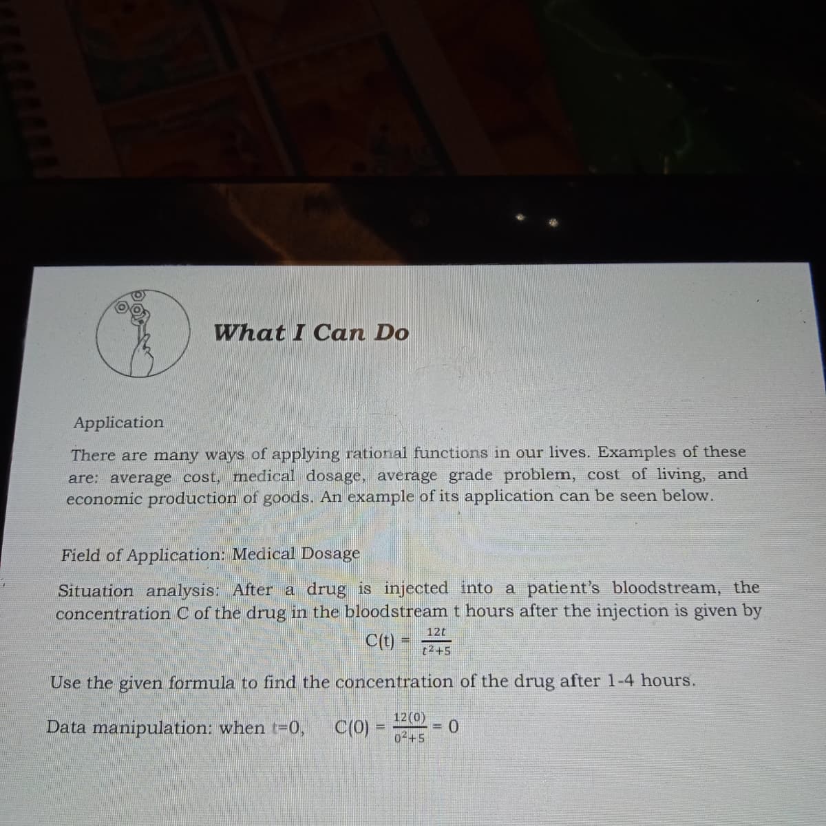What I Can Do
Application
There are many ways of applying rational functions in our lives. Examples of these
are: average cost, medical dosage, average grade problem, cost of living, and
economic production of goods. An example of its application can be seen below.
Field of Application: Medical Dosage
Situation analysis: After a drug is injected into a patient's bloodstream, the
concentration C of the drug in the bloodstream t hours after the injection is given by
12t
C(t)
t2+5
Use the given formula to find the concentration of the drug after 1-4 hours.
12(0)
Data manipulation: when t-0,
C(0)
= 0
02+5
