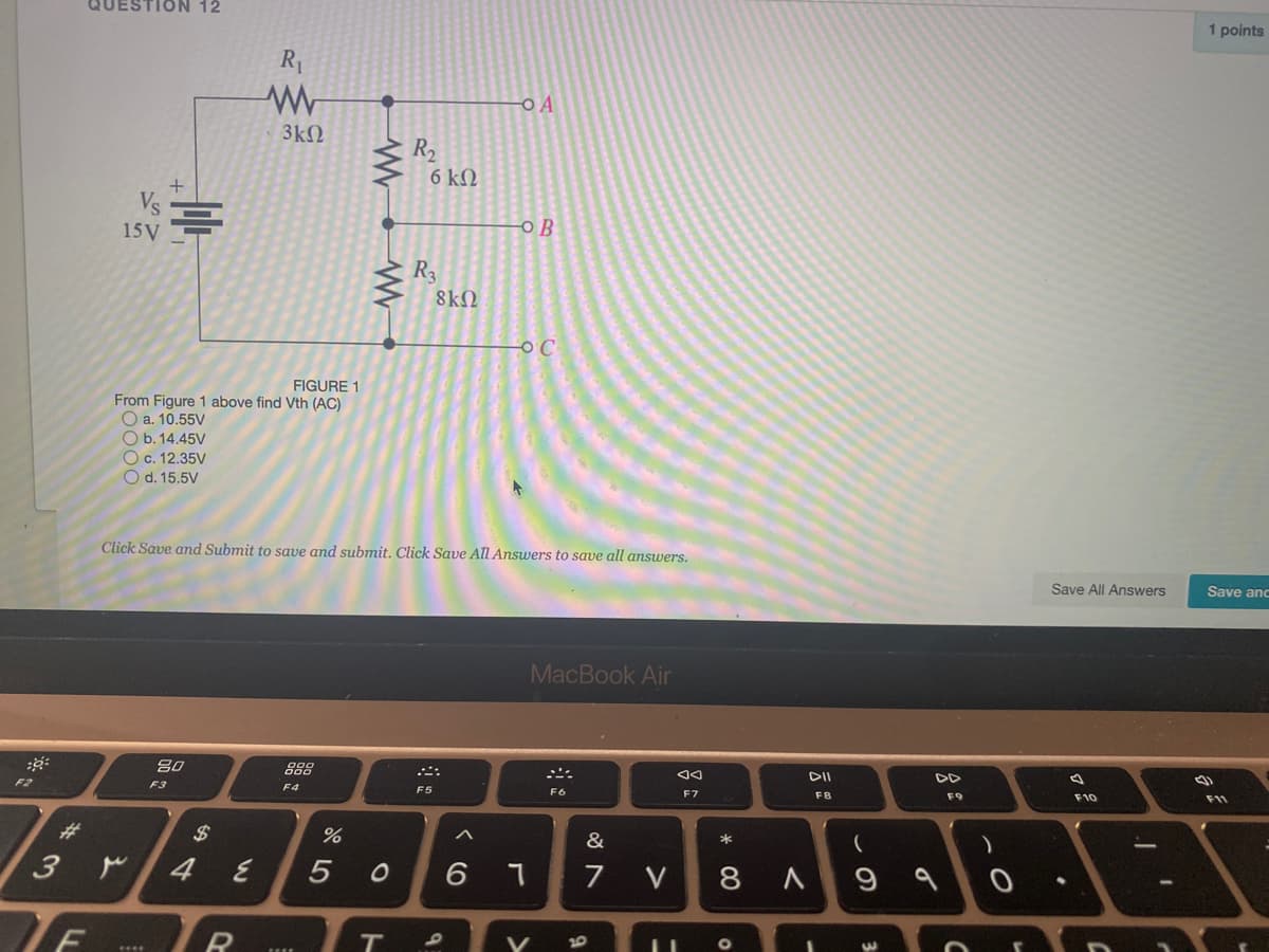 QUESTION 12
1 points
R1
O A
3k
R2
6 ΚΩ
15V
OB
R3
8k2
FIGURE 1
From Figure 1 above find Vth (AC)
O a. 10.55V
O b. 14.45V
O c. 12.35V
O d. 15.5V
Click Save and Submit to save and submit. Click Save All Answers to save all answers.
Save All Answers
Save anc
MacBook Air
80
888
DI
F3
F4
F5
F7
F8
F9
F10
F11
%23
2$
&
4
5 0
6 7
7
V
8 A
9 9
10
ト
