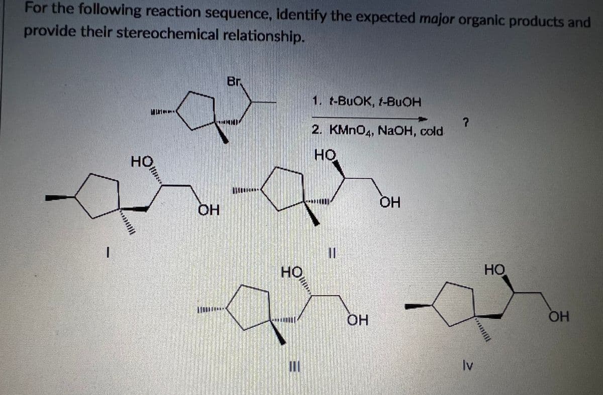 For the following reaction sequence, identify the expected major organic products and
provide their stereochemical relationship.
Br
1. t-BUOK, 1-BUOH
2. KMNO4, NaOH, cold
но
HO
OH
OH
%3D
HO,
HO
OH
HO.
Iv
