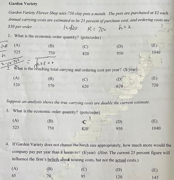 Garden Variety
Garden Variety Flower Shop uses 750 clay pots a month. The pots are purchased at S2 each.
Annual carrying costs are estimated to be 25 percent of purchase cost, and ordering costs are
$30 per order.
h=z
1. What is the economic order quantity? (pots/order)
(A)
(B)
(C)
(D)
(E)
525
750
820
950
1040
2. What is the resulting total carrying and ordering cost per year? ($/year)
(A)
(B)
(C)
(D)
(E)
520
570
620
670
720
Suppose an analysis shows the true carrying costs are double the current estimate.
3. What is the economic order quantity? (pots/order)
(A)
(B)
(C
(D)
(E)
525
750
820
950
1040
4. If Garden Variety does not change the hatch size appropriately, how much more would the
company pay per year than it neeas to? ($/year) (Hint: The current 25 percent figure will
influence the firm's beliefs about noiding costs, but not the actual costs.)
(A)
(В)
(C)
(D)
(E)
45
70
95
120
145
