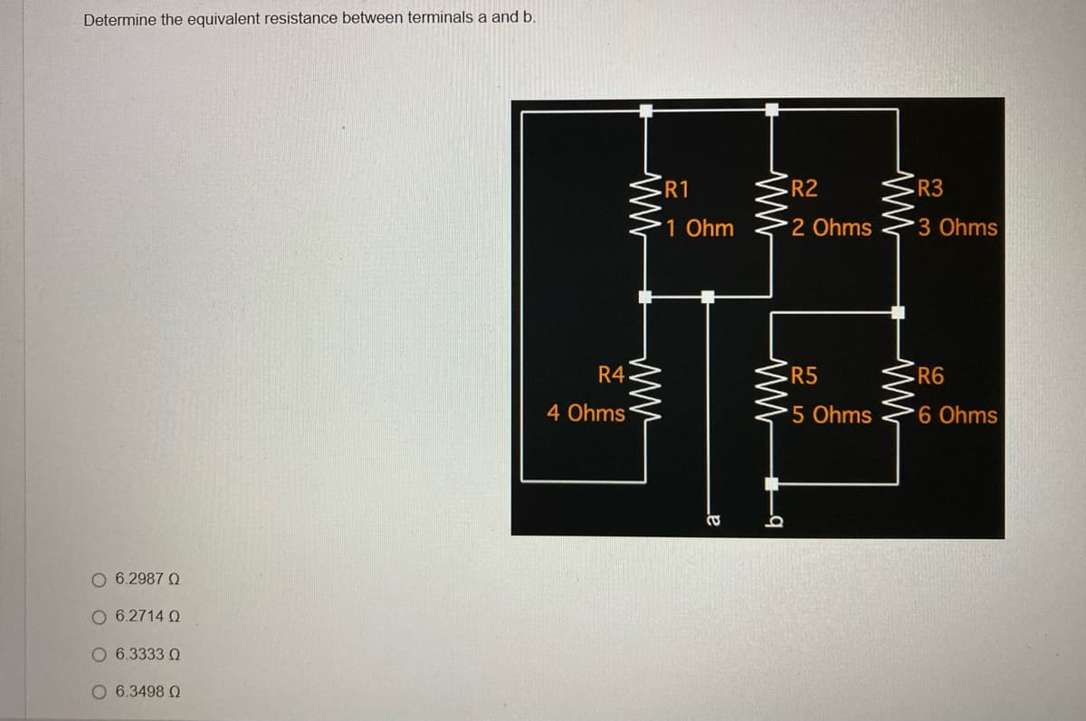 Determine the equivalent resistance between terminals a and b.
Ο 6.2987 Ω
Ο 6.2714 Ω
O 6.3333 0
Ο 6.3498 Ω
R4.
4 Ohms
R1
1 Ohm
CO
ww
ww
O
R2
2 Ohms
R5
5 Ohms
ww
R3
3 Ohms
R6
6 Ohms