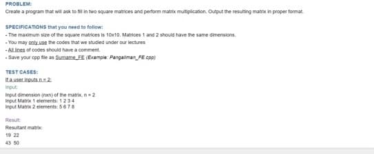 PROBLEM:
Create a program that will ask to fill in two square matrices and perform matrix multiplication. Output the resulting matrix in proper format.
SPECIFICATIONS that you need to follow:
- The maximum size of the square matrices is 10x10. Matrices 1 and 2 should have the same dimensions.
- You may only use the codes that we studied under our lectures
-All lines of codes should have a comment.
- Save your cpp file as Surname FE (Example: Pangaliman_FE.cpp)
TEST CASES:
If a user inputs.n=2
Input
Input dimension (nxn) of the matrix, n = 2
Input Matrix 1 elements: 1234
Input Matrix 2 elements: 5678
Result:
Resultant matrix
19 22
43 50