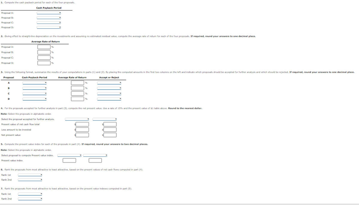 1. Compute the cash payback period for each of the four proposals.
Cash Payback Period
Proposal A:
Proposal B:
Proposal C:
Proposal D:
2. Giving effect to straight-line depreciation on the investments and assuming no estimated residual value, compute the average rate of return for each of the four proposals. If required, round your answers to one decimal place.
Average Rate of Return
Proposal A:
Proposal B:
Proposal C:
Proposal D:
3. Using the following format, summarize the results of your computations in parts (1) and (2). By placing the computed amounts in the first two columns on the left and indicate which proposals should be accepted for further analysis and which should be rejected. If required, round your answers to one decimal place.
Proposal
Cash Payback Period
Average Rate of Return
Accept or Reject
4. For the proposals accepted for further analysis in part (3), compute the net present value. Use a rate of 15% and the present value of $1 table above. Round to the nearest dollar.
Note: Select the proposals in alphabetic order.
Select the proposal accepted for further analysis.
Present value of net cash flow total
Less amount to be invested
Net present value
5. Compute the present value index for each of the proposals in part (4). If required, round your answers to two decimal places.
Note: Select the proposals in alphabetic order.
Select proposal to compute Present value index.
Present value index
6. Rank the proposals from most attractive to least attractive, based on the present values of net cash flows computed in part (4).
Rank 1st
Rank 2nd
7. Rank the proposals from most attractive to least attractive, based on the present value indexes computed in part (5).
Rank 1st
Rank 2nd
