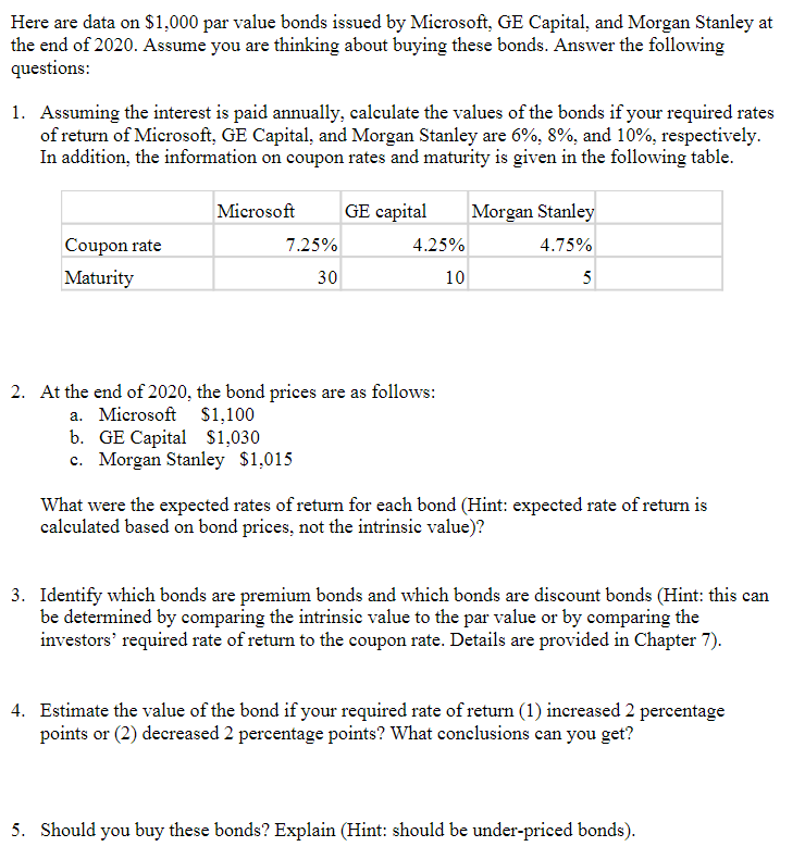 Here are data on $1,000 par value bonds issued by Microsoft, GE Capital, and Morgan Stanley at
the end of 2020. Assume you are thinking about buying these bonds. Answer the following
questions:
1. Assuming the interest is paid annually, calculate the values of the bonds if your required rates
of return of Microsoft, GE Capital, and Morgan Stanley are 6%, 8%, and 10%, respectively.
In addition, the information on coupon rates and maturity is given in the following table.
Coupon rate
Maturity
Microsoft GE capital Morgan Stanley
4.75%
5
7.25%
30
4.25%
10
2. At the end of 2020, the bond prices are as follows:
a. Microsoft $1,100
b. GE Capital $1,030
c. Morgan Stanley $1,015
What were the expected rates of return for each bond (Hint: expected rate of return is
calculated based on bond prices, not the intrinsic value)?
3. Identify which bonds are premium bonds and which bonds are discount bonds (Hint: this can
be determined by comparing the intrinsic value to the par value or by comparing the
investors' required rate of return to the coupon rate. Details are provided in Chapter 7).
4. Estimate the value of the bond if your required rate of return (1) increased 2 percentage
points or (2) decreased 2 percentage points? What conclusions can you get?
5. Should you buy these bonds? Explain (Hint: should be under-priced bonds).