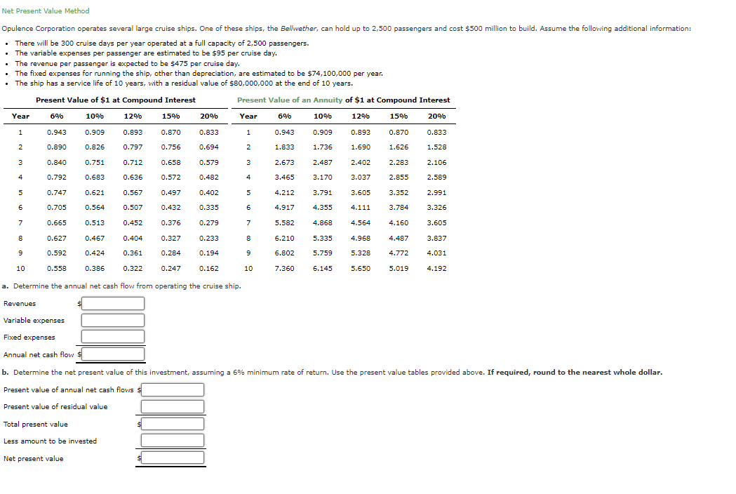 Net Present Value Method
Opulence Corporation operates several large cruise ships. One of these ships, the Bellwether, can hold up to 2,500 passengers and cost $500 million to build. Assume the following additional information:
There will be 300 cruise days per year operated at a full capacity of 2,500 passengers.
The variable expenses per passenger are estimated to be $95 per cruise day.
The revenue per passenger is expected to be $475 per cruise day.
The fixed expenses for running the ship, other than depreciation, are estimated to be $74,100,000 per year.
• The ship has a service life of 10 years, with a residual value of $80,000,000 at the end of 10 years.
Present Value of $1 at Compound Interest
Present Value of an Annuity of $1 at Compound Interest
Year
6%
10%
12%
15%
20%
Year
6%
10%
12%
15%
20%
1
0.943
0.909
0.893
0.870
0.833
1
0.943
0.909
0.893
0.870
0.833
0.890
0.826
0.797
0.756
0.694
1.833
1.736
1.690
1.626
1.528
3
0.840
0.751
0.712
0.658
0.579
3
2.673
2.487
2.402
2.283
2.106
4
0.792
0.683
0.636
0.572
0.482
4
3.465
3.170
3.037
2.855
2.589
5
0.747
0.621
0.567
0.497
0.402
4.212
3.791
3.605
3.352
2.991
0.705
0.564
0.507
0.432
0.335
6
4.917
4.355
4.111
3.784
3.326
7
0.665
0.513
0.452
0.376
0.279
7
5.582
4.868
4.564
4.160
3.605
0.627
0.467
0.404
0.327
0.233
8
6.210
5.335
4.968
4.487
3.837
0.592
0.424
0.361
0.284
0.194
9
6.802
5.759
5.328
4.772
4.031
10
0.558
0.386
0.322
0.247
0.162
10
7.360
6.145
5.650
5.019
4.192
a. Determine the annual net cash flow from operating the cruise ship.
Revenues
Variable expenses
Fixed expenses
Annual net cash flow
b. Determine the net present value of this investment, assuming a 6% minimum rate of return. Use the present value tables provided above. If required, round to the nearest whole dollar.
Present value of annual net cash flows $
Present value of residual value
Total present value
Less amount to be invested
Net present value
