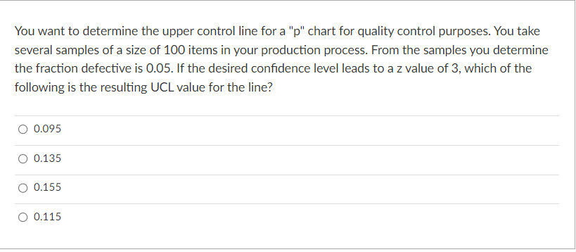 You want to determine the upper control line for a "p" chart for quality control purposes. You take
several samples of a size of 100 items in your production process. From the samples you determine
the fraction defective is 0.05. If the desired confidence level leads to a z value of 3, which of the
following is the resulting UCL value for the line?
0.095
0.135
0.155
0.115