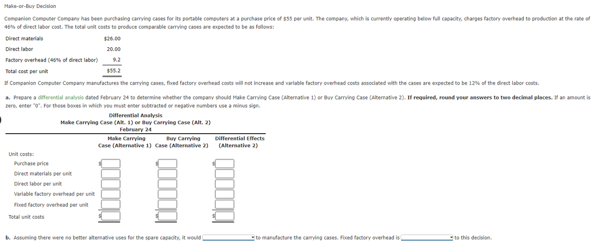 Make-or-Buy Decision
Companion Computer Company has been purchasing carrying cases for its portable computers at a purchase price of $55 per unit. The company, which is currently operating below full capacity, charges factory overhead to production at the rate of
46% of direct labor cost. The total unit costs to produce comparable carrying cases are expected to be as follows:
Direct materials
$26.00
Direct labor
20.00
Factory overhead (46% of direct labor)
9.2
Total cost per unit
$55,2
If Companion Computer Company manufactures the carrying cases, fixed factory overhead costs will not increase and variable factory overhead costs associated with the cases are expected to be 12% of the direct labor costs.
a. Prepare a differential analysis dated February 24 to determine whether the company should Make Carrying Case (Alternative 1) or Buy Carrying Case (Alternative 2). If required, round your answers to two decimal places. If an amount is
zero, enter "0". For those boxes in which you must enter subtracted or negative numbers use a minus sign.
Differential Analysis
Make Carrying Case (Alt. 1) or Buy Carrying Case (Alt. 2)
February 24
Make Carrying
Case (Alternative 1) Case (Alternative 2)
Buy Carrying
Differential Effects
(Alternative 2)
Unit costs:
Purchase price
Direct materials per unit
Direct labor per unit
Variable factory overhead per unit
Fixed factory overhead per unit
Total unit costs
b. Assuming there were no better alternative uses for the spare capacity, it would
- to manufacture the carrying cases. Fixed factory overhead is
to this decision.
