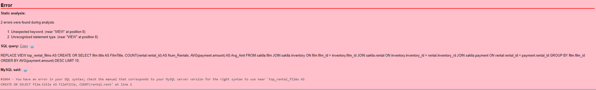 Error
Static analysis:
2 errors were found during analysis.
1. Unexpected keyword. (near "VIEW" at position 8)
2. Unrecognized statement type. (near "VIEW" at position 8)
SQL query: Copy →
REPLACE VIEW top_rental_films AS CREATE OR SELECT film.title AS FilmTitle, COUNT(rental.rental_id) AS Num_Rentals, AVG(payment.amount) AS Avg_Amt FROM sakila.film JOIN sakila.inventory ON film.film_id = inventory.film_id JOIN sakila.rental ON inventory.inventory_id = rental.inventory_id JOIN sakila.payment ON rental.rental_id = payment.rental_id GROUP BY film.film_id
ORDER BY AVG(payment.amount) DESC LIMIT 10;
MySQL said: Ⓡ
#1064 - You have an error in your SQL syntax; check the manual that corresponds to your MySQL server version for the right syntax to use near 'top_rental_films AS
CREATE OR SELECT film.title AS FilmTitle, COUNT (rental.rent' at line 1