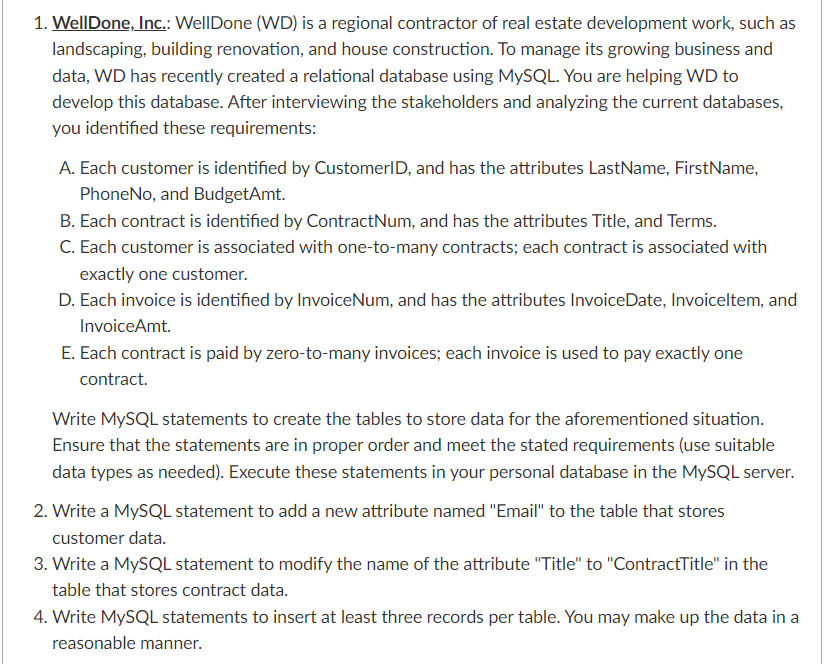 1. Well Done, Inc.: WellDone (WD) is a regional contractor of real estate development work, such as
landscaping, building renovation, and house construction. To manage its growing business and
data, WD has recently created a relational database using MySQL. You are helping WD to
develop this database. After interviewing the stakeholders and analyzing the current databases,
you identified these requirements:
A. Each customer is identified by CustomerID, and has the attributes LastName, FirstName,
PhoneNo, and BudgetAmt.
B. Each contract is identified by Contract Num, and has the attributes Title, and Terms.
C. Each customer is associated with one-to-many contracts; each contract is associated with
exactly one customer.
D. Each invoice is identified by InvoiceNum, and has the attributes InvoiceDate, Invoiceltem, and
InvoiceAmt.
E. Each contract is paid by zero-to-many invoices; each invoice is used to pay exactly one
contract.
Write MySQL statements to create the tables to store data for the aforementioned situation.
Ensure that the statements are in proper order and meet the stated requirements (use suitable
data types as needed). Execute these statements in your personal database in the MySQL server.
2. Write a MySQL statement to add a new attribute named "Email" to the table that stores
customer data.
3. Write a MySQL statement to modify the name of the attribute "Title" to "ContractTitle" in the
table that stores contract data.
4. Write MySQL statements to insert at least three records per table. You may make up the data in a
reasonable manner.