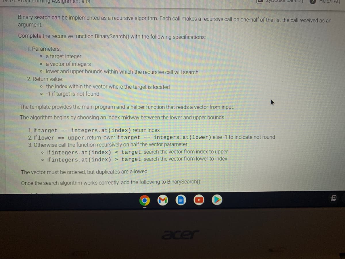 miming Assignment #14
1. Parameters:
o a target integer
o a vector of integers
o lower and upper bounds within which the recursive call will search.
2. Return value:
Binary search can be implemented as a recursive algorithm. Each call makes a recursive call on one-half of the list the call received as an
argument.
Complete the recursive function BinarySearch() with the following specifications:
o the index within the vector where the target is located
o-1 if target is not found
The template provides the main program and a helper function that reads a vector from input.
The algorithm begins by choosing an index midway between the lower and upper bounds.
1. If target == integers.at (index) return index
2. If lower == upper, return lower if target == integers.at (lower) else-1 to indicate not found
3. Otherwise call the function recursively on half the vector parameter:
• If integers.at (index) < target, search the vector from index to upper
o If integers.at (index) > target, search the vector from lower to index
D
The vector must be ordered, but duplicates are allowed.
Once the search algorithm works correctly, add the following to BinarySearch():
acer
OKS Catalog
Help/FAQ