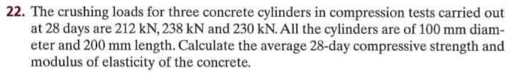 22. The crushing loads for three concrete cylinders in compression tests carried out
at 28 days are 212 kN, 238 kN and 230 kN. All the cylinders are of 100 mm diam-
eter and 200 mm length. Calculate the average 28-day compressive strength and
modulus of elasticity of the concrete.