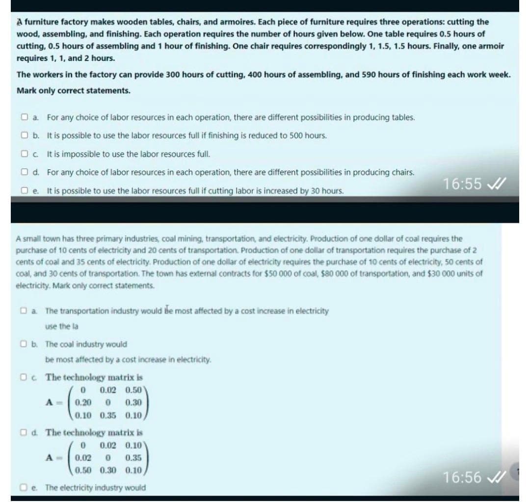 A furniture factory makes wooden tables, chairs, and armoires. Each piece of furniture requires three operations: cutting the
wood, assembling, and finishing. Each operation requires the number of hours given below. One table requires 0.5 hours of
cutting, 0.5 hours of assembling and 1 hour of finishing. One chair requires correspondingly 1, 1.5, 1.5 hours. Finally, one armoir
requires 1, 1, and 2 hours.
The workers in the factory can provide 300 hours of cutting, 400 hours of assembling, and 590 hours of finishing each work week.
Mark only correct statements.
a. For any choice of labor resources in each operation, there are different possibilities in producing tables.
Ob. It is possible to use the labor resources full if finishing is reduced to 500 hours.
Oc. It is impossible to use the labor resources full.
O d. For any choice of labor resources in each operation, there are different possibilities in producing chairs.
Oe. It is possible to use the labor resources full if cutting labor is increased by 30 hours.
A small town has three primary industries, coal mining, transportation, and electricity. Production of one dollar of coal requires the
purchase of 10 cents of electricity and 20 cents of transportation. Production of one dollar of transportation requires the purchase of 2
cents of coal and 35 cents of electricity. Production of one dollar of electricity requires the purchase of 10 cents of electricity, 50 cents of
coal, and 30 cents of transportation. The town has external contracts for $50 000 of coal, $80 000 of transportation, and $30 000 units of
electricity. Mark only correct statements.
a. The transportation industry would be most affected by a cost increase in electricity
use the la
Ob. The coal industry would
be most affected by a cost increase in electricity.
The technology matrix is
0 0.02 0.50
A = 0.20 0 0.30
0.10 0.35 0.10
□d. The technology matrix is
0 0.02 0.10
0.02 0 0.35
0.50 0.30 0.10
Oe. The electricity industry would
16:55
A-
16:56 ✔