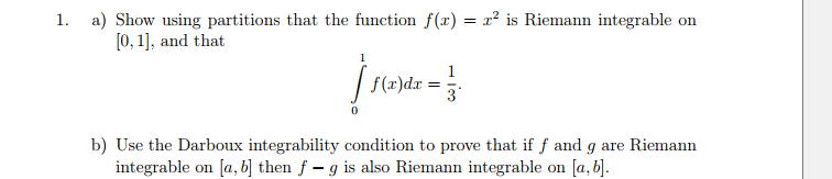 1. a) Show using partitions that the function f(x) = r² is Riemann integrable on
[0, 1], and that
1
[ f(x)dx=
= 3
b) Use the Darboux integrability condition to prove that if f and g are Riemann
integrable on [a, b] then f - g is also Riemann integrable on [a, b].