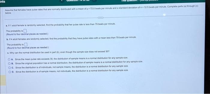 ints
Assume that females have pulse rates that are normally distributed with a mean of u 72.0 beats per minute and a standard deviation of a 12.5 beats per minute. Complete parts (a) through (c).
below.
a. If 1 adult female is randomly selected, find the probability that her pulse rate is less than 79 beats per minute.
The probability is
(Round to four decimal places as needed.)
b. If 4 adult females are randomly selected, find the probability that they have pulse rates with a mean less than 79 beats per minute.
The probability is
(Round to four decimal places as needed)
c. Why can the normal distribution be used in part (b), even though the sample size does not exceed 307
OA. Since the mean pulse rate exceeds 30, the distribution of sample means is a normal distribution for any sample size.
OB. Since the original population has a normal distribution, the distribution of sample means is a normal distribution for any sample size
OC. Since the distribution is of individuals, not sample means, the distribution is a normal distribution for any sample size
D. Since the distribution is of sample means, not individuals, the distribution is a normal distribution for any sample size