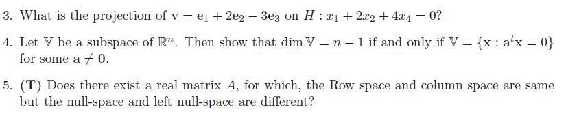 3. What is the projection of v = e₁1 + 2e2 − 3e3 on H : x₁ + 2x2 + 4x4
= 0?
4. Let V be a subspace of Rn. Then show that dim V = n − 1 if and only if V = {x : a¹x = 0}
for some a 0.
5. (T) Does there exist a real matrix A, for which, the Row space and column space are same
but the null-space and left null-space are different?