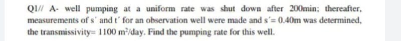 Q1// A well pumping at a uniform rate was shut down after 200min; thereafter,
measurements of s' and t' for an observation well were made and s'= 0.40m was determined,
the transmissivity= 1100 m²/day. Find the pumping rate for this well.