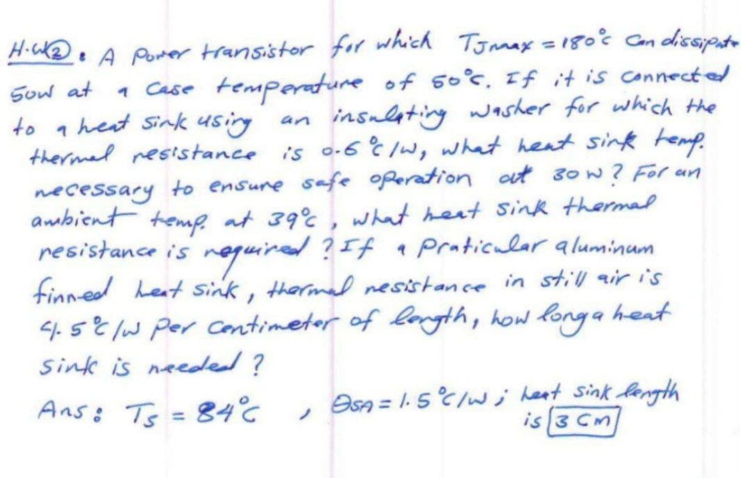 Sow at
to
an
H.W₂ • A Power transistor for which TJmay = 180°c Can dissipate
a case temperature of so°c. If it is connected
heat sink using
insulating washer for which the
thermal resistance is 0.6 °C /w, what heat sink temp.
necessary to ensure safe operation at 30w? For an
ambient temp. at 39°℃, what heat sink thermal
resistance is required? If a praticular aluminum
finned heat sink, thermal resistance in still air is
4.5°C /w per centimeter of length, how long a heat
Sink is needed?
Ans: Ts = 84°C
OSA = 1.5°C/W; heat sink length
is 3 Cm