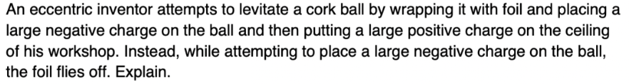 An eccentric inventor attempts to levitate a cork ball by wrapping it with foil and placing a
large negative charge on the ball and then putting a large positive charge on the ceiling
of his workshop. Instead, while attempting to place a large negative charge on the ball,
the foil flies off. Explain.
