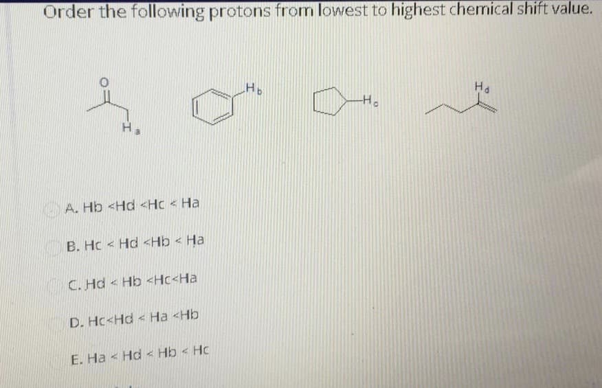 Order the following protons from lowest to highest chemical shift value.
Ha
Ho
A. Hb <Hd <Hc < Ha
B. Hc < Hd <Hb < Ha
C. Hd < Hb <Hc<Ha
D. Hc<Hd < Ha <Hb
E. Ha < Hd < Hb < Hc
