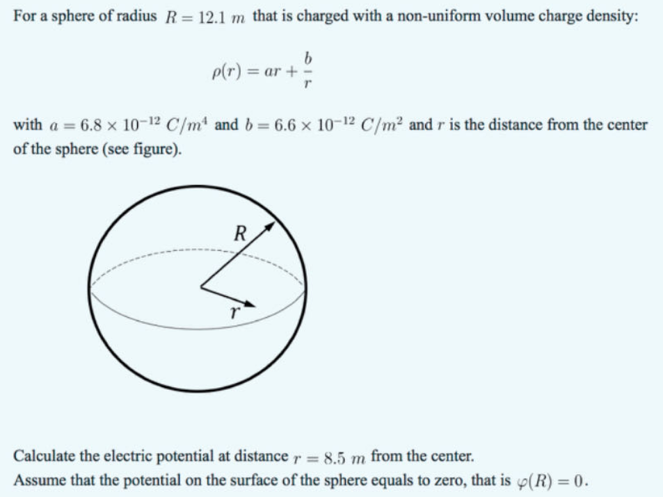 For a sphere of radius R = 12.1 m that is charged with a non-uniform volume charge density:
p(r) = ar +
b
with a = 6.8 × 10-12 C/m4 and b = 6.6 x 10-12 C/m² and r is the distance from the center
of the sphere (see figure).
r
Calculate the electric potential at distance r = 8.5 m from the center.
Assume that the potential on the surface of the sphere equals to zero, that is (R) = 0.