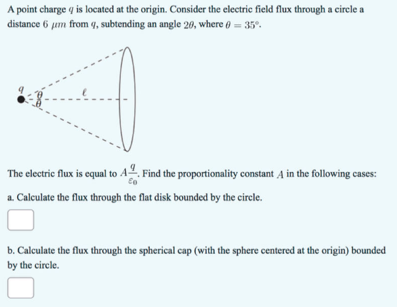 A point charge q is located at the origin. Consider the electric field flux through a circle a
distance 6 um from q, subtending an angle 20, where = 35°.
The electric flux is equal to A. Find the proportionality constant A in the following cases:
Επ
a. Calculate the flux through the flat disk bounded by the circle.
b. Calculate the flux through the spherical cap (with the sphere centered at the origin) bounded
by the circle.