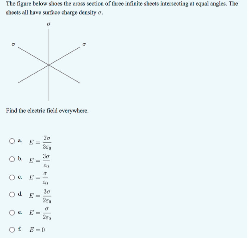 The figure below shoes the cross section of three infinite sheets intersecting at equal angles. The
sheets all have surface charge density σ.
*
Find the electric field everywhere.
O a.
E
O b. E
=
=
20
350
За
Επ
○ C.
E
E0
За
Od. E=
O e. E =
Of E=0
200
250