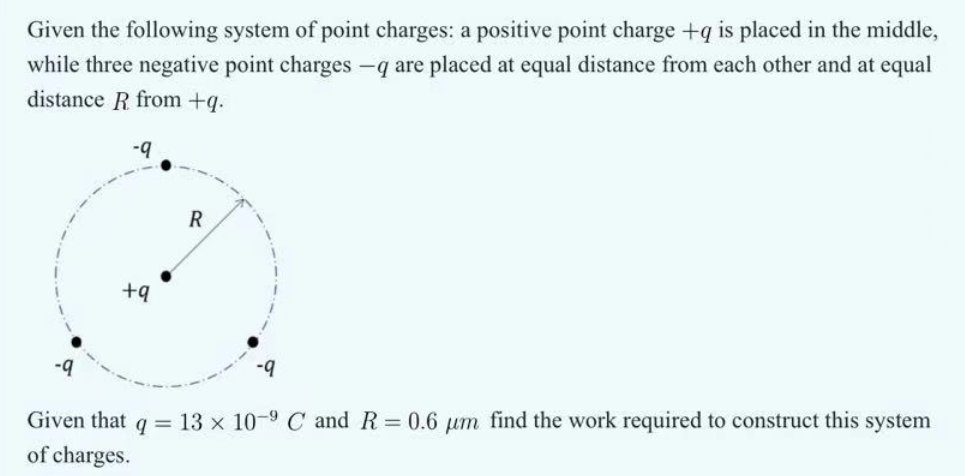 Given the following system of point charges: a positive point charge +q is placed in the middle,
while three negative point charges -q are placed at equal distance from each other and at equal
distance R from +q.
-9
R
+9
-9
Given that q = 13 x 10-9 C and R = 0.6 μm find the work required to construct this system
of charges.