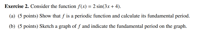 Exercise 2. Consider the function f(x) = 2 sin(3x+4).
(a) (5 points) Show that f is a periodic function and calculate its fundamental period.
(b) (5 points) Sketch a graph of ƒ and indicate the fundamental period on the graph.