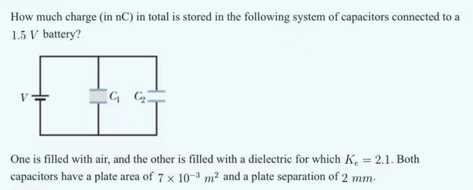 How much charge (in nC) in total is stored in the following system of capacitors connected to a
1.5 V battery?
V
G₁
One is filled with air, and the other is filled with a dielectric for which Ke = 2.1. Both
capacitors have a plate area of 7 × 10-3 m² and a plate separation of 2 mm.