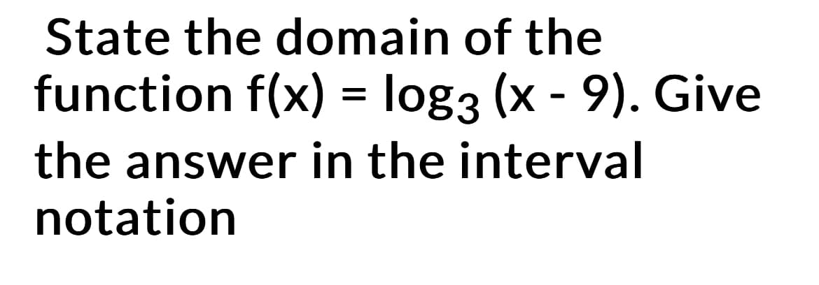 State the domain of the
function f(x) = log3 (x - 9). Give
the answer in the interval
notation