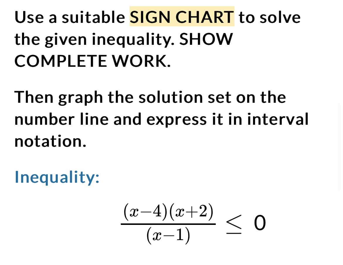 Use a suitable SIGN CHART to solve
the given inequality. SHOW
COMPLETE WORK.
Then graph the solution set on the
number line and express it in interval
notation.
Inequality:
(x−4)(x+2)
(x-1)
so