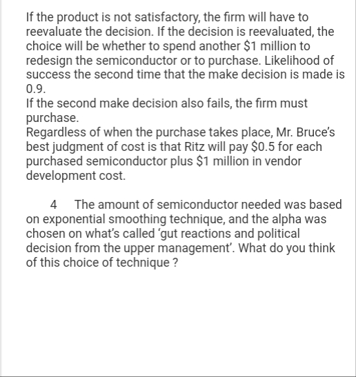 If the product is not satisfactory, the firm will have to
reevaluate the decision. If the decision is reevaluated, the
choice will be whether to spend another $1 million to
redesign the semiconductor or to purchase. Likelihood of
success the second time that the make decision is made is
0.9.
If the second make decision also fails, the firm must
purchase.
Regardless of when the purchase takes place, Mr. Bruce's
best judgment of cost is that Ritz will pay $0.5 for each
purchased semiconductor plus $1 million in vendor
development cost.
4 The amount of semiconductor needed was based
on exponential smoothing technique, and the alpha was
chosen on what's called 'gut reactions and political
decision from the upper management'. What do you think
of this choice of technique ?