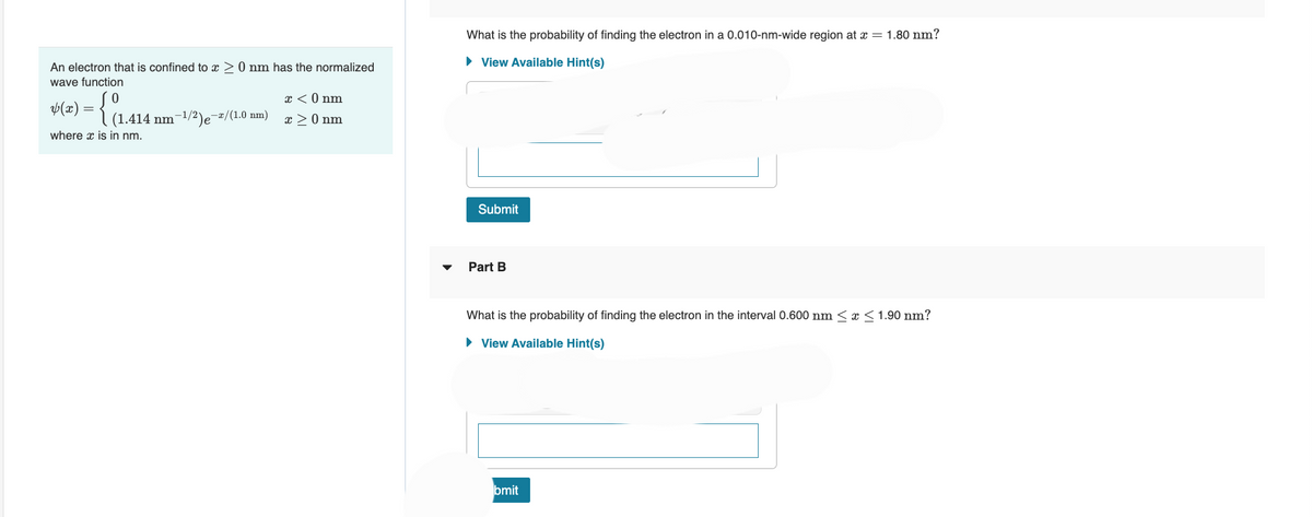 An electron that is confined to x > 0 nm has the normalized
wave function
ap(x) = {(1.414)
where x is in nm.
-1/2-
nm Je
-x/(1.0 nm)
x < 0 nm
x > 0 nm
What is the probability of finding the electron in a 0.010-nm-wide region at x = 1.80 nm?
► View Available Hint(s)
Submit
Part B
What is the probability of finding the electron in the interval 0.600 nm ≤ x ≤ 1.90 nm?
► View Available Hint(s)
bmit