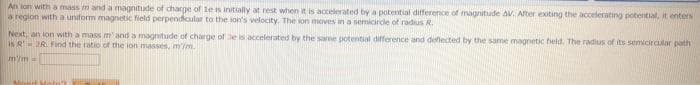 An ion with a mass m and a magnitude of charge of le is initially at rest when it is accelerated by a potential difference of magnitude AV. After exiting the accelerating potential, it enters
a region with a uniform magnetic field perpendicular to the son's velocity. The ion moves in a semicircle of radius R.
Next, an ion with a mass m' and a magnitude of charge of be is accelerated by the same potential difference and deflected by the same magnetic field. The radius of its semicircular path
is R2R. Find the ratio of the lon masses, mim.
m'm=
Mirt Me