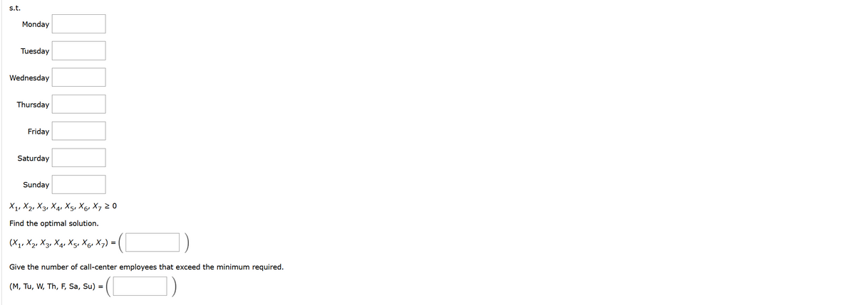 s.t.
Monday
Tuesday
Wednesday
Thursday
Friday
Saturday
Sunday
X1, X2, X3, X4, X5, X6, X7 20
Find the optimal solution.
(X₁, X2, X3, X₁1 X5, X6, X 7) = (
4'
Give the number of call-center employees that exceed the minimum required.
(M, Tu, W, Th, F, Sa, Su) =