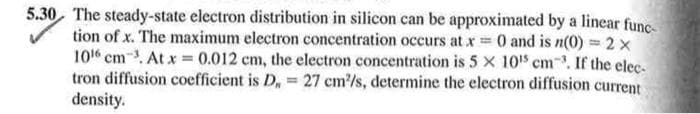 5.30 The steady-state electron distribution in silicon can be approximated by a linear func-
tion of x. The maximum electron concentration occurs at x = 0 and is n(0) = 2x
106 cm³. At x = 0.012 cm, the electron concentration is 5 x 10¹5 cm³. If the elec-
tron diffusion coefficient is D, = 27 cm²/s, determine the electron diffusion current
density.